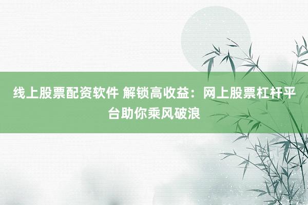 线上股票配资软件 解锁高收益：网上股票杠杆平台助你乘风破浪