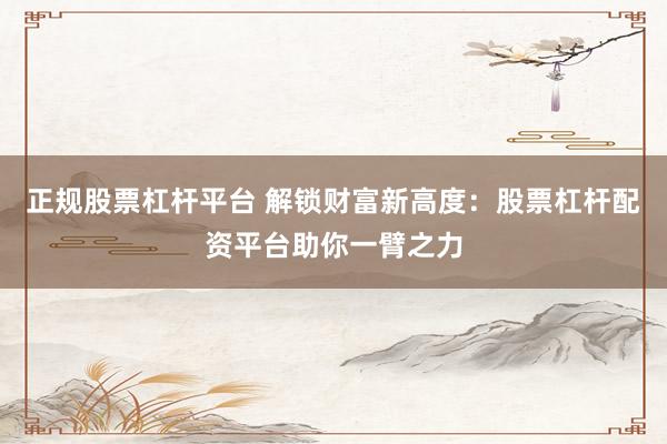 正规股票杠杆平台 解锁财富新高度：股票杠杆配资平台助你一臂之力