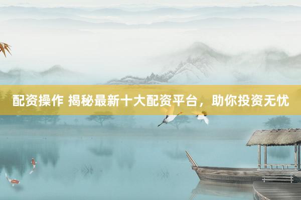 配资操作 揭秘最新十大配资平台，助你投资无忧
