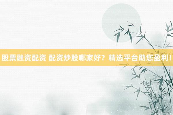 股票融资配资 配资炒股哪家好？精选平台助您盈利！