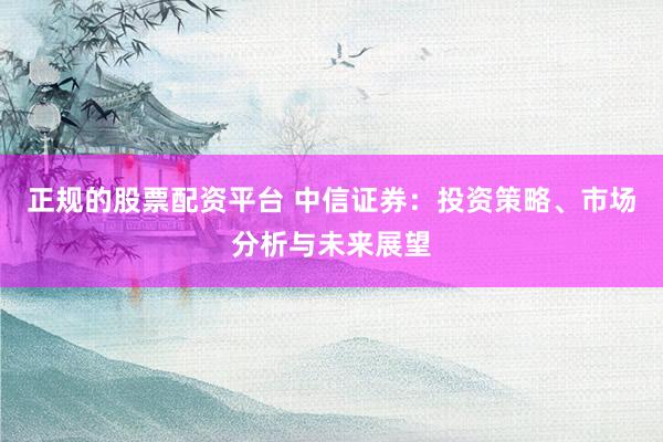 正规的股票配资平台 中信证券：投资策略、市场分析与未来展望