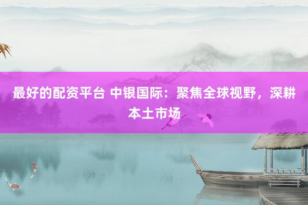 最好的配资平台 中银国际：聚焦全球视野，深耕本土市场