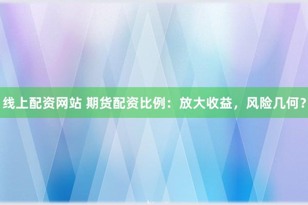线上配资网站 期货配资比例：放大收益，风险几何？