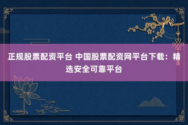 正规股票配资平台 中国股票配资网平台下载：精选安全可靠平台