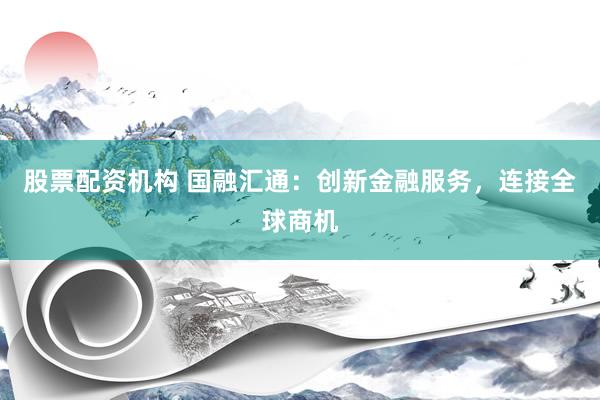 股票配资机构 国融汇通：创新金融服务，连接全球商机