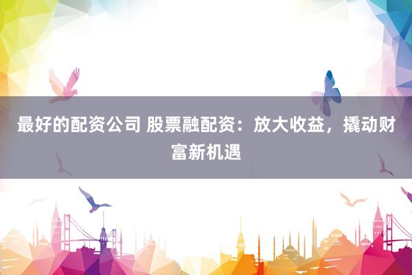 最好的配资公司 股票融配资：放大收益，撬动财富新机遇