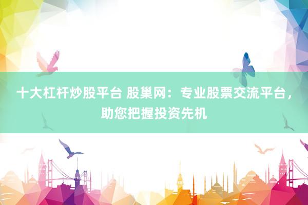十大杠杆炒股平台 股巢网：专业股票交流平台，助您把握投资先机