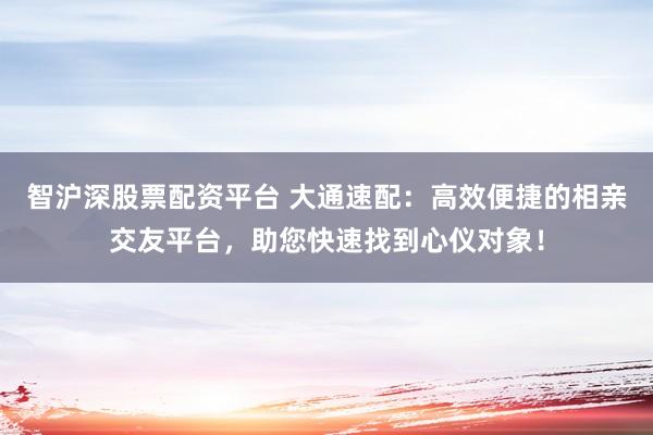 智沪深股票配资平台 大通速配：高效便捷的相亲交友平台，助您快速找到心仪对象！