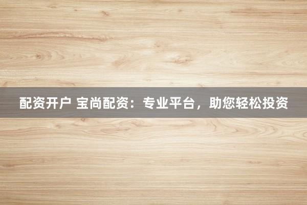 配资开户 宝尚配资：专业平台，助您轻松投资