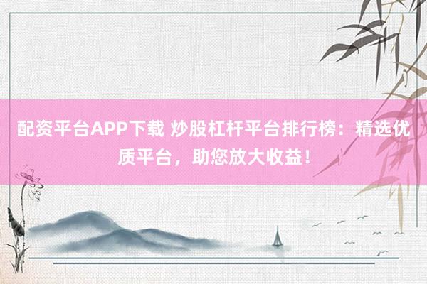 配资平台APP下载 炒股杠杆平台排行榜：精选优质平台，助您放大收益！