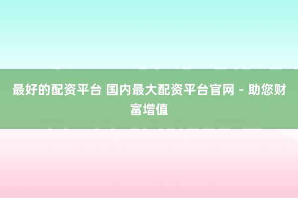 最好的配资平台 国内最大配资平台官网 - 助您财富增值