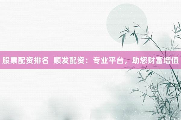 股票配资排名  顺发配资：专业平台，助您财富增值