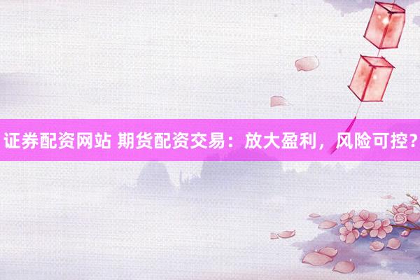 证券配资网站 期货配资交易：放大盈利，风险可控？
