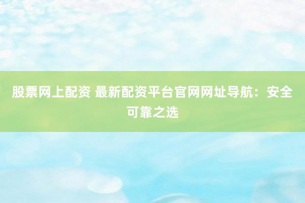 股票网上配资 最新配资平台官网网址导航：安全可靠之选
