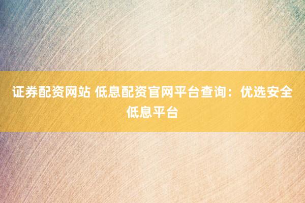 证券配资网站 低息配资官网平台查询：优选安全低息平台
