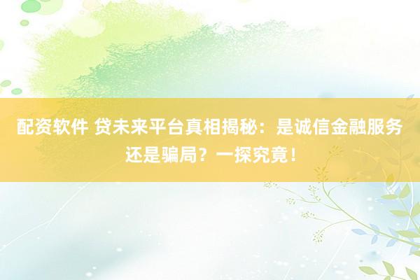 配资软件 贷未来平台真相揭秘：是诚信金融服务还是骗局？一探究竟！