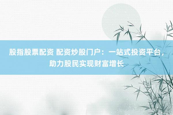 股指股票配资 配资炒股门户：一站式投资平台，助力股民实现财富增长