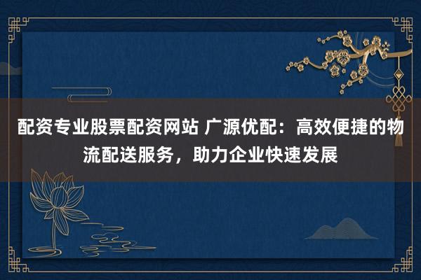 配资专业股票配资网站 广源优配：高效便捷的物流配送服务，助力企业快速发展