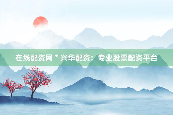在线配资网 * 兴华配资：专业股票配资平台