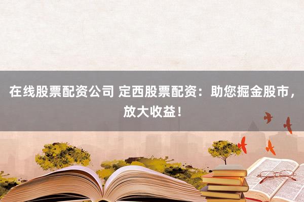 在线股票配资公司 定西股票配资：助您掘金股市，放大收益！