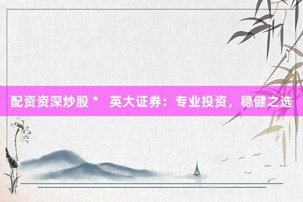 配资资深炒股 *   英大证券：专业投资，稳健之选
