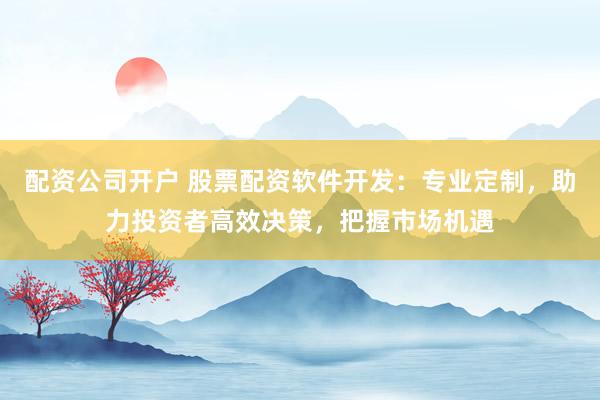 配资公司开户 股票配资软件开发：专业定制，助力投资者高效决策，把握市场机遇