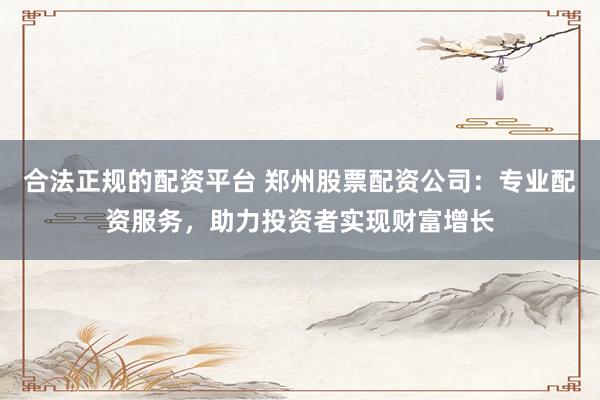 合法正规的配资平台 郑州股票配资公司：专业配资服务，助力投资者实现财富增长