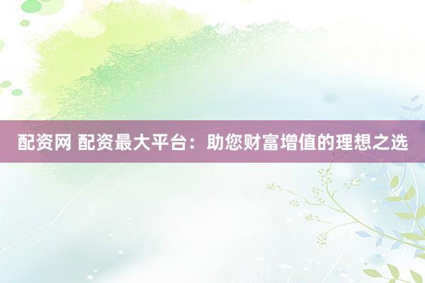 配资网 配资最大平台：助您财富增值的理想之选