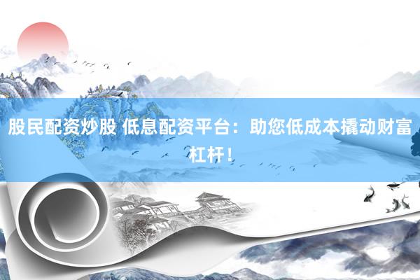 股民配资炒股 低息配资平台：助您低成本撬动财富杠杆！