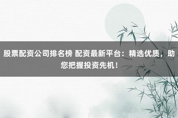 股票配资公司排名榜 配资最新平台：精选优质，助您把握投资先机！