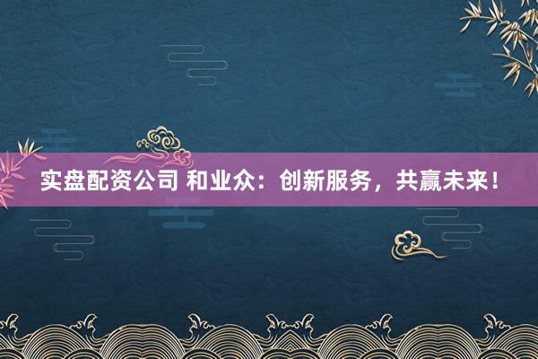 实盘配资公司 和业众：创新服务，共赢未来！