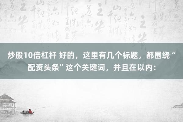 炒股10倍杠杆 好的，这里有几个标题，都围绕“配资头条”这个关键词，并且在以内：