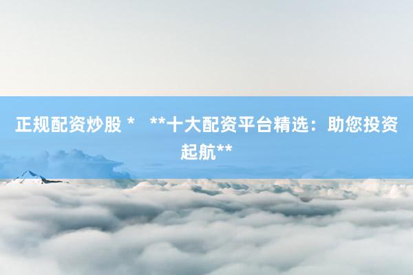 正规配资炒股 *   **十大配资平台精选：助您投资起航**