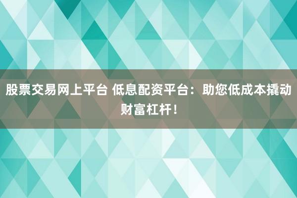 股票交易网上平台 低息配资平台：助您低成本撬动财富杠杆！