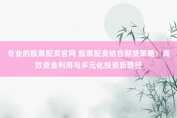 专业的股票配资官网 股票配资结合期货策略：高效资金利用与多元化投资新路径