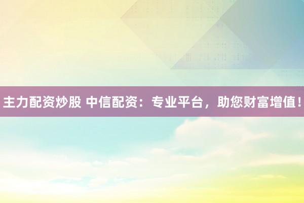 主力配资炒股 中信配资：专业平台，助您财富增值！