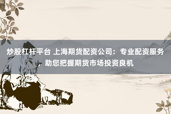 炒股杠杆平台 上海期货配资公司：专业配资服务，助您把握期货市场投资良机