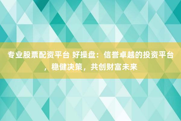 专业股票配资平台 好操盘：信誉卓越的投资平台，稳健决策，共创财富未来