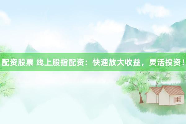 配资股票 线上股指配资：快速放大收益，灵活投资！