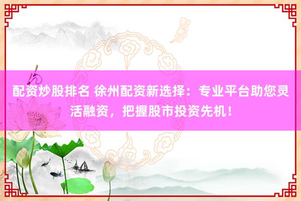 配资炒股排名 徐州配资新选择：专业平台助您灵活融资，把握股市投资先机！