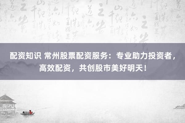 配资知识 常州股票配资服务：专业助力投资者，高效配资，共创股市美好明天！