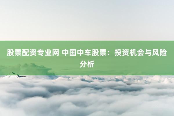 股票配资专业网 中国中车股票：投资机会与风险分析