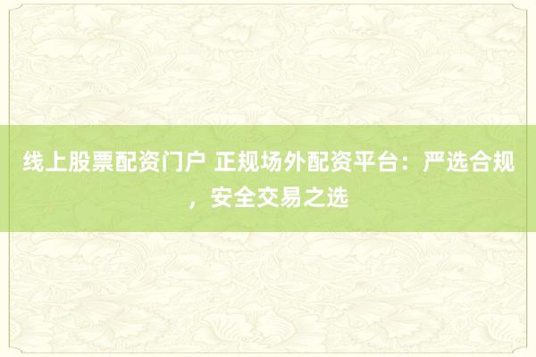线上股票配资门户 正规场外配资平台：严选合规，安全交易之选