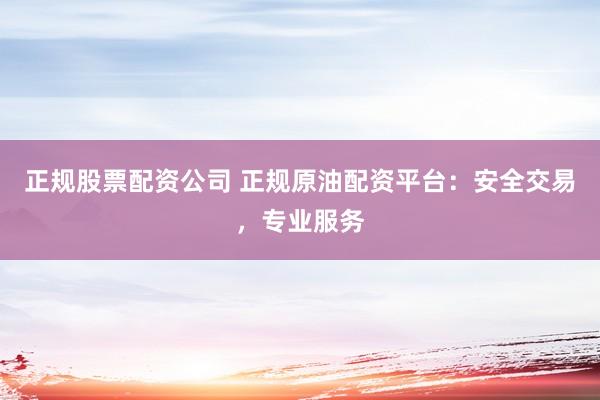正规股票配资公司 正规原油配资平台：安全交易，专业服务