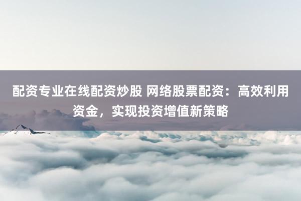 配资专业在线配资炒股 网络股票配资：高效利用资金，实现投资增值新策略