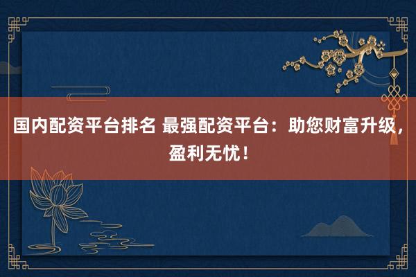 国内配资平台排名 最强配资平台：助您财富升级，盈利无忧！