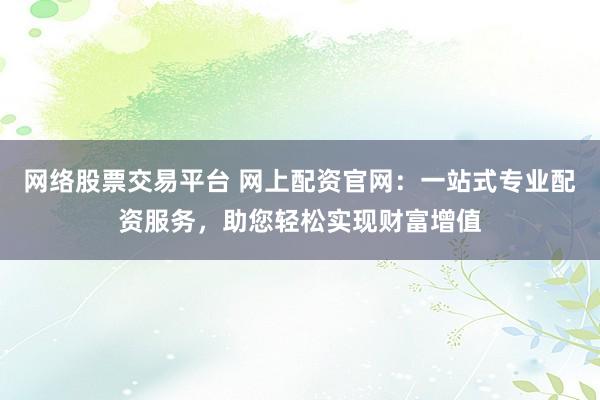 网络股票交易平台 网上配资官网：一站式专业配资服务，助您轻松实现财富增值