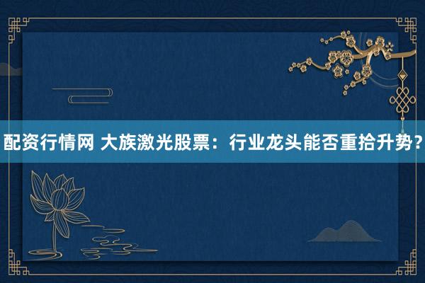 配资行情网 大族激光股票：行业龙头能否重拾升势？