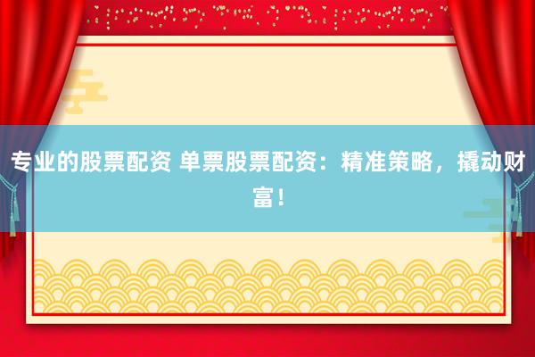 专业的股票配资 单票股票配资：精准策略，撬动财富！