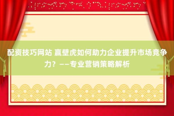 配资技巧网站 赢壁虎如何助力企业提升市场竞争力？——专业营销策略解析